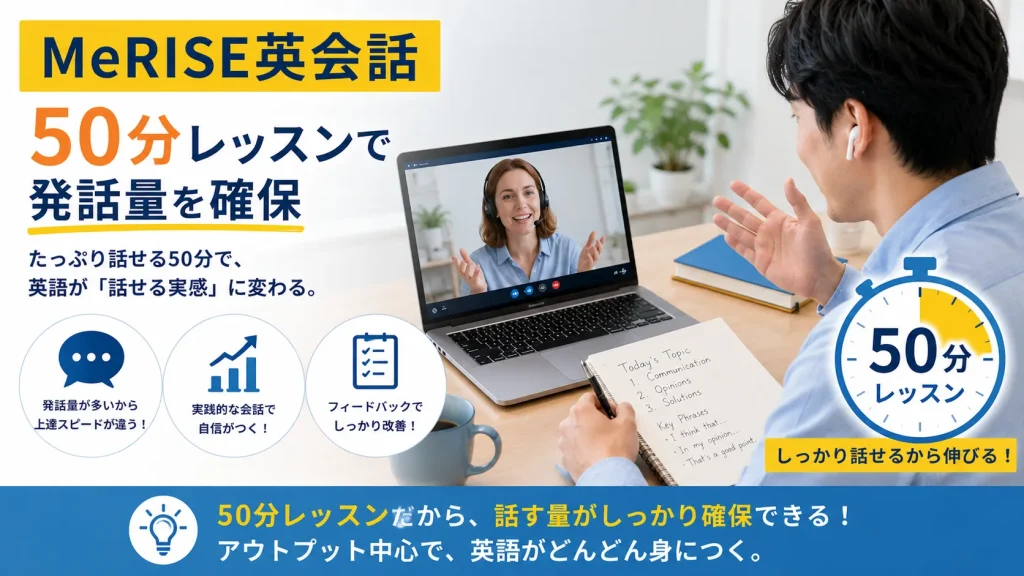 画像14：MeRISE英会話紹介用 挿入位置 <h3>MeRISE英会話｜50分レッスンで発話量を確保したい人向け</h3> の直後 画像の役割 「50分レッスン・発話量多め」を表現する。 画像指示書 横長16:9のオンライン英会話画像。受講生がPC画面越しに講師と長めの会話練習をしている。画面横にタイマー風アイコンで「50分レッスン」と表示し、ノートには英語フレーズを書き込んでいる。全体は落ち着いた水色と黄色で、じっくり話す・しっかり学ぶ雰囲気。スクール名は通常文字で「MeRISE英会話」と表示。 画像内テキスト案 MeRISE英会話 50分レッスンで発話量を確保